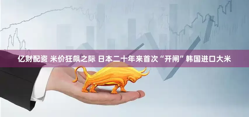 亿财配资 米价狂飙之际 日本二十年来首次“开闸”韩国进口大米