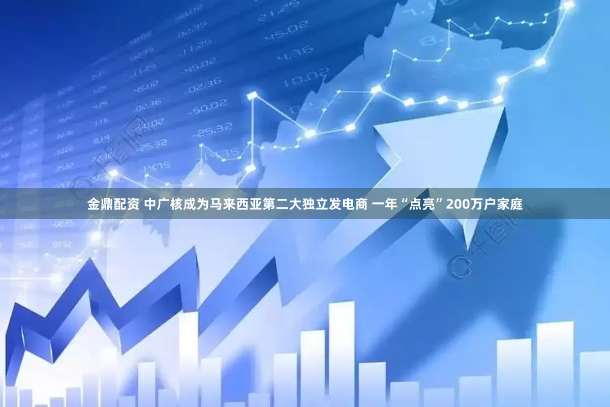金鼎配资 中广核成为马来西亚第二大独立发电商 一年“点亮”200万户家庭
