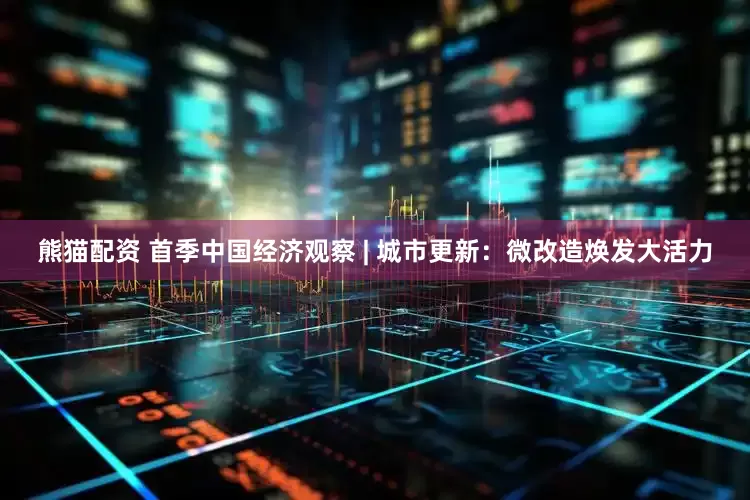 熊猫配资 首季中国经济观察 | 城市更新：微改造焕发大活力
