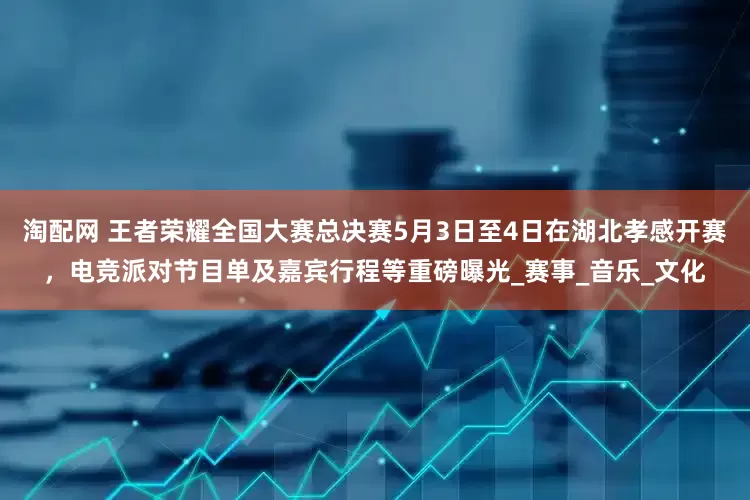 淘配网 王者荣耀全国大赛总决赛5月3日至4日在湖北孝感开赛，电竞派对节目单及嘉宾行程等重磅曝光_赛事_音乐_文化