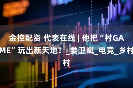 金控配资 代表在线 | 他把“村GAME”玩出新天地！_娄卫斌_电竞_乡村