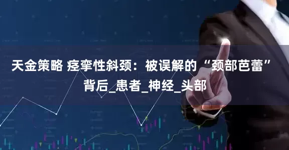 天金策略 痉挛性斜颈：被误解的 “颈部芭蕾” 背后_患者_神经_头部