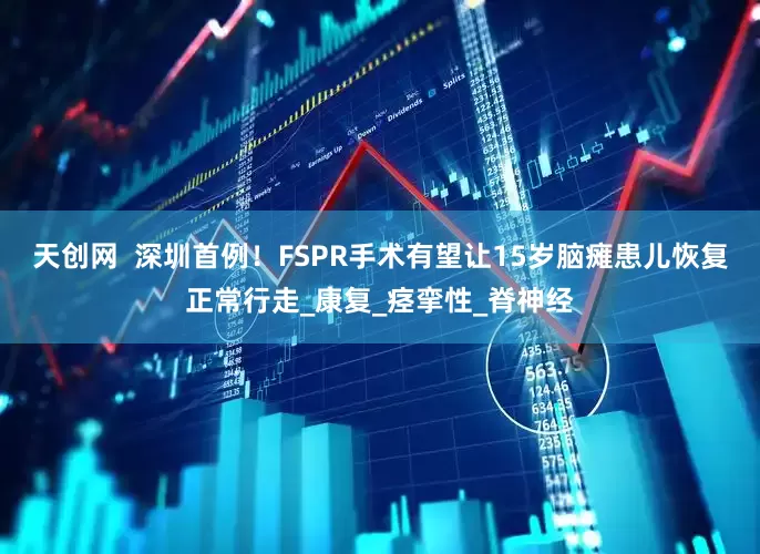 天创网  深圳首例！FSPR手术有望让15岁脑瘫患儿恢复正常行走_康复_痉挛性_脊神经