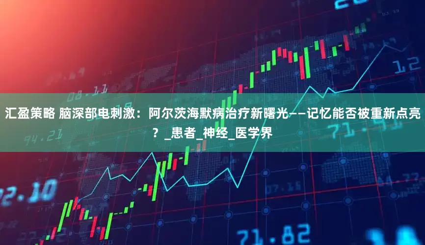 汇盈策略 脑深部电刺激：阿尔茨海默病治疗新曙光——记忆能否被重新点亮？_患者_神经_医学界