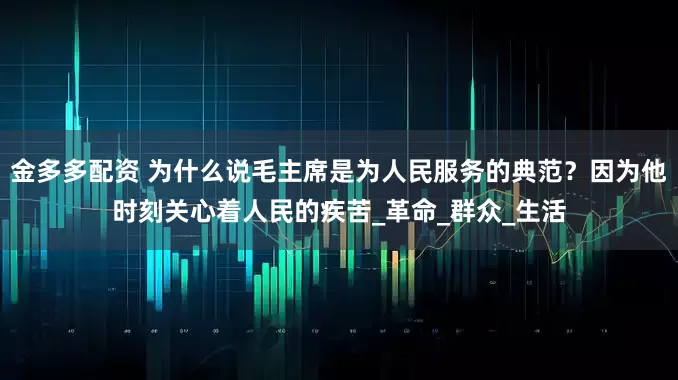 金多多配资 为什么说毛主席是为人民服务的典范？因为他时刻关心着人民的疾苦_革命_群众_生活