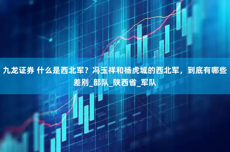 九龙证券 什么是西北军？冯玉祥和杨虎城的西北军，到底有哪些差别_部队_陕西省_军队