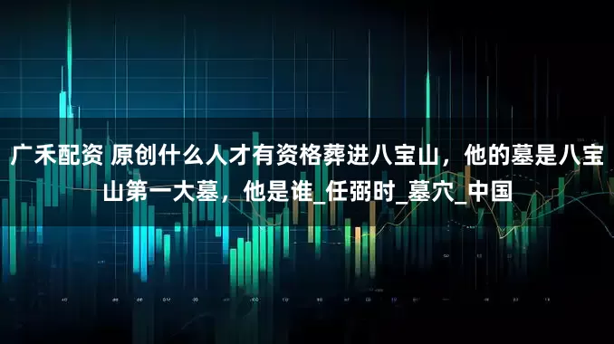 广禾配资 原创什么人才有资格葬进八宝山，他的墓是八宝山第一大墓，他是谁_任弼时_墓穴_中国