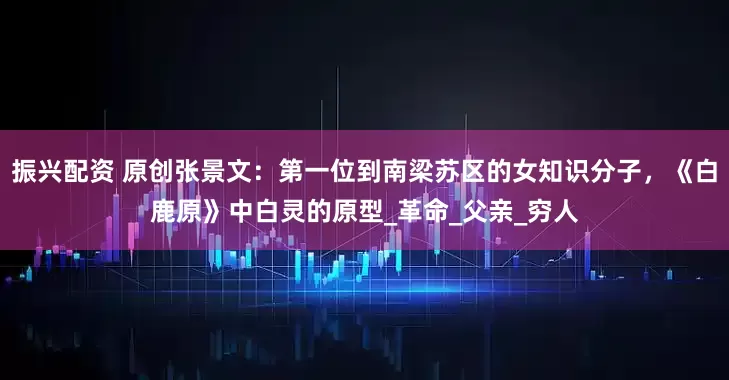 振兴配资 原创张景文：第一位到南梁苏区的女知识分子，《白鹿原》中白灵的原型_革命_父亲_穷人