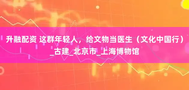 升融配资 这群年轻人，给文物当医生（文化中国行）_古建_北京市_上海博物馆