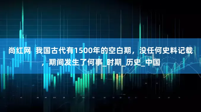 尚红网  我国古代有1500年的空白期，没任何史料记载，期间发生了何事_时期_历史_中国