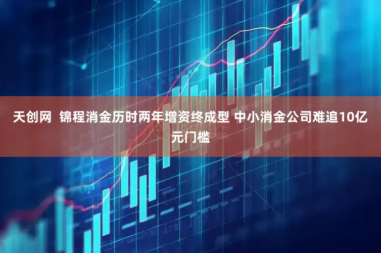 天创网  锦程消金历时两年增资终成型 中小消金公司难追10亿元门槛
