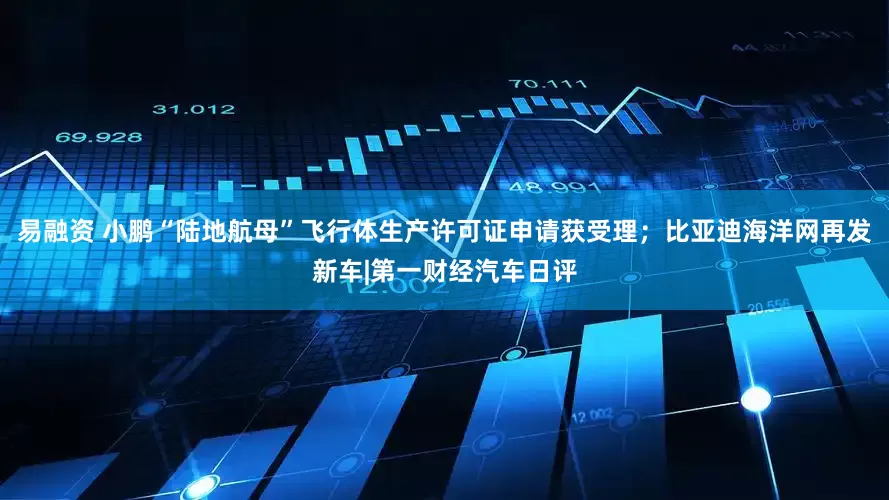 易融资 小鹏“陆地航母”飞行体生产许可证申请获受理；比亚迪海洋网再发新车|第一财经汽车日评