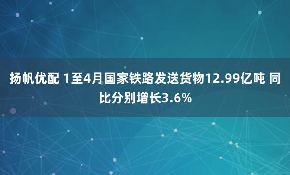 扬帆优配 1至4月国家铁路发送货物12.99亿吨 同比分别增长3.6%