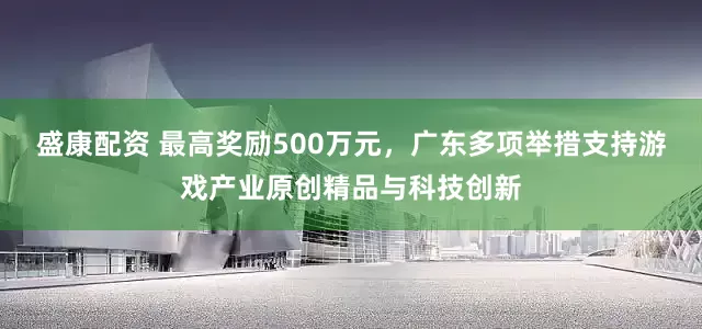 盛康配资 最高奖励500万元，广东多项举措支持游戏产业原创精品与科技创新