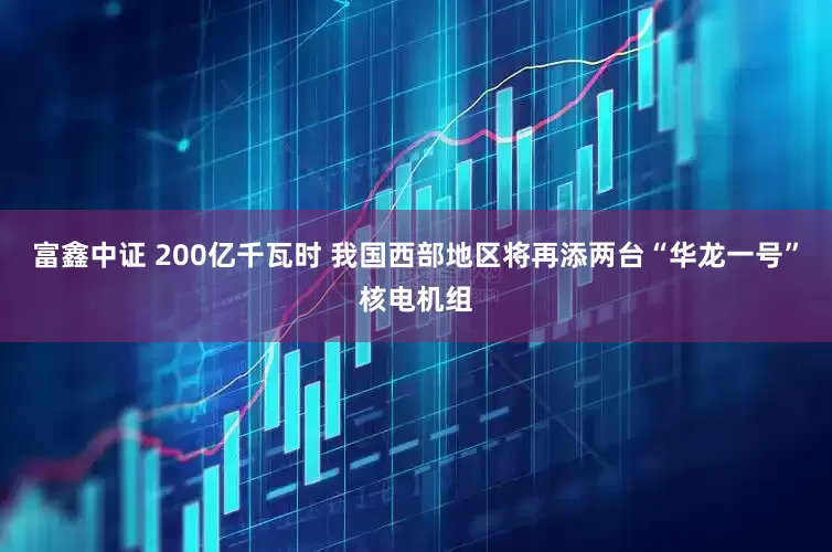 富鑫中证 200亿千瓦时 我国西部地区将再添两台“华龙一号”核电机组