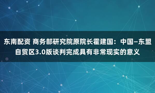 东南配资 商务部研究院原院长霍建国：中国—东盟自贸区3.0版谈判完成具有非常现实的意义