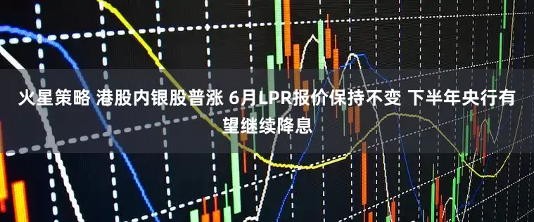 火星策略 港股内银股普涨 6月LPR报价保持不变 下半年央行有望继续降息