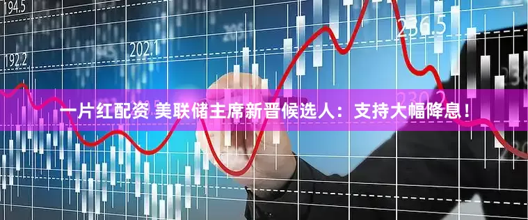 一片红配资 美联储主席新晋候选人：支持大幅降息！