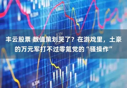 丰云股票 数值策划哭了？在游戏里，土豪的万元军打不过零氪党的“骚操作”