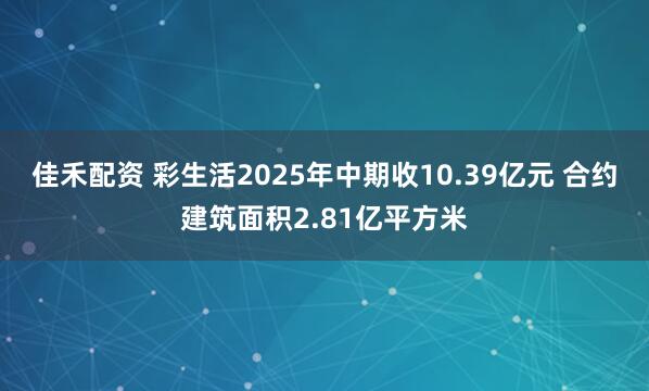 佳禾配资 彩生活2025年中期收10.39亿元 合约建筑面积2.81亿平方米