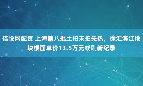 倍悦网配资 上海第八批土拍未拍先热，徐汇滨江地块楼面单价13.5万元或刷新纪录