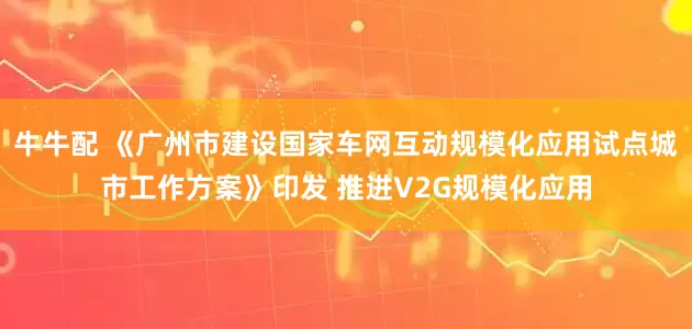 牛牛配 《广州市建设国家车网互动规模化应用试点城市工作方案》印发 推进V2G规模化应用