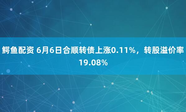 鳄鱼配资 6月6日合顺转债上涨0.11%，转股溢价率19.08%