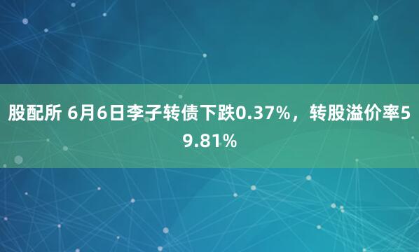 股配所 6月6日李子转债下跌0.37%，转股溢价率59.81%