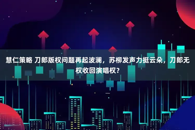 慧仁策略 刀郎版权问题再起波澜，苏柳发声力挺云朵，刀郎无权收回演唱权？