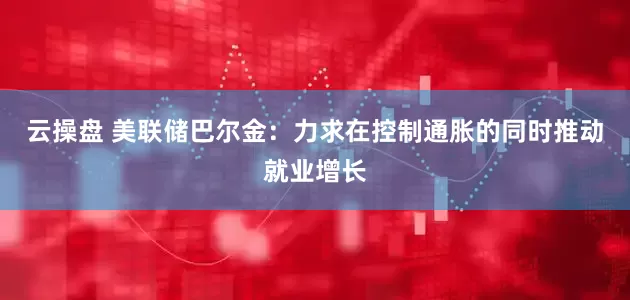 云操盘 美联储巴尔金：力求在控制通胀的同时推动就业增长