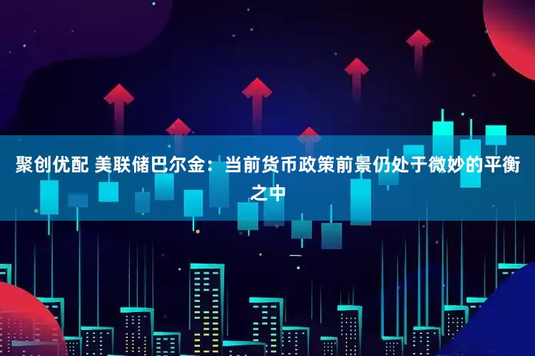 聚创优配 美联储巴尔金：当前货币政策前景仍处于微妙的平衡之中