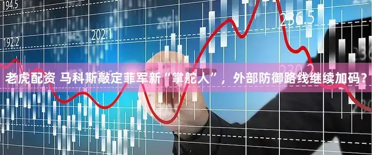 老虎配资 马科斯敲定菲军新“掌舵人”，外部防御路线继续加码？